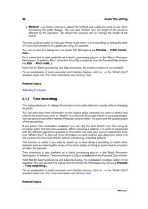 Page 11096 Audio File editing
ˆ Method - use these controls to adjust the method and quality you wish to use when
processing the pitch change. You can also choose how the length of the sound is
affected by the operation. By default this process will not change the length of the
sound.
This tool could be useful for ﬁxing an off-key vocal note in a live recording, or tuning the pitch
of a kick drum sample to ﬁt a particular song, for example.
You can access this dialog from the Audio File Workspace via...