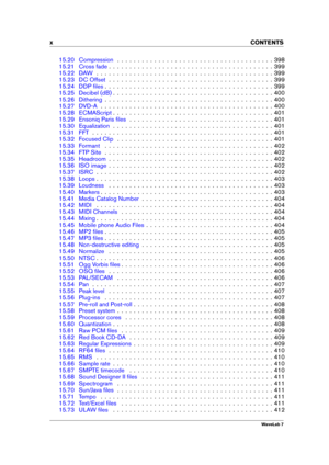 Page 12x CONTENTS
15.20 Compression . . . . . . . . . . . . . . . . . . . . . . . . . . . . . . . . . . . . . . 398
15.21 Cross fade . . . . . . . . . . . . . . . . . . . . . . . . . . . . . . . . . . . . . . . . 399
15.22 DAW . . . . . . . . . . . . . . . . . . . . . . . . . . . . . . . . . . . . . . . . . . . 399
15.23 DC Offset . . . . . . . . . . . . . . . . . . . . . . . . . . . . . . . . . . . . . . . . 399
15.24 DDP ﬁles . . . . . . . . . . . . . . . . . . . . . . . . . . . . . . . . . . . . . . . . ....