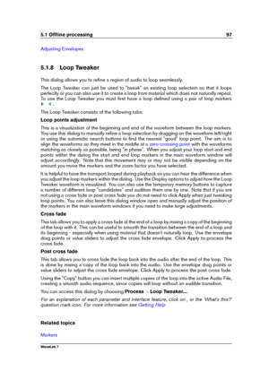 Page 1115.1 Ofﬂine processing 97
Adjusting Envelopes
5.1.8 Loop Tweaker
This dialog allows you to reﬁne a region of audio to loop seamlessly.
The Loop Tweaker can just be used to "tweak" an existing loop selection so that it loops
perfectly or you can also use it to create a loop from material which does not naturally repeat.
To use the Loop Tweaker you must ﬁrst have a loop deﬁned using a pair of loop markers
.
The Loop Tweaker consists of the following tabs:
Loop points adjustment
This is a...