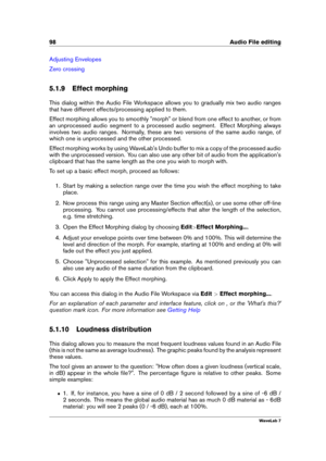 Page 11298 Audio File editing
Adjusting Envelopes
Zero crossing
5.1.9 Effect morphing
This dialog within the Audio File Workspace allows you to gradually mix two audio ranges
that have different effects/processing applied to them.
Effect morphing allows you to smoothly "morph" or blend from one effect to another, or from
an unprocessed audio segment to a processed audio segment. Effect Morphing always
involves two audio ranges. Normally, these are two versions of the same audio range, of
which one is...
