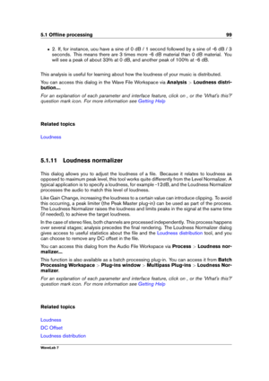 Page 1135.1 Ofﬂine processing 99
ˆ 2. If, for instance, uou have a sine of 0 dB / 1 second followed by a sine of -6 dB / 3
seconds. This means there are 3 times more -6 dB material than 0 dB material. You
will see a peak of about 33% at 0 dB, and another peak of 100% at -6 dB.
This analysis is useful for learning about how the loudness of your music is distributed.
You can access this dialog in the Wave File Workspace via Analysis>Loudness distri-
bution... .
For an explanation of each parameter and interface...