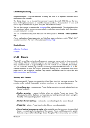 Page 1155.1 Ofﬂine processing 101
single instruments. It can be useful for 're-tuning' the pitch of an imperfect recorded vocal
performance, for example.
The dialog allows you to choose the reference frequency (normally 440 Hz) and the time
taken for the pitch correction to reach the nearest semitone. An explanation of when and
how to adjust the Slur time is given using the 'What's this?' tooltips.
You can also choose to preserve the
formants of the original material. Choosing this option
can...