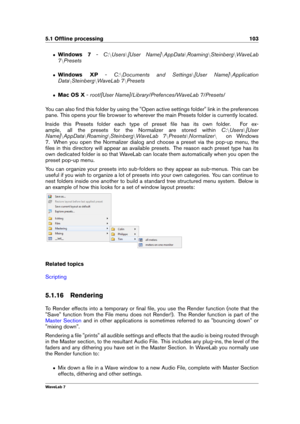 Page 1175.1 Ofﬂine processing 103
ˆ Windows 7 -C:nUsers n[User Name] nAppData nRoaming nSteinberg nWaveLab
7 nPresets
ˆ Windows XP -C:nDocuments and Settings n[User Name] nApplication
Data nSteinberg nWaveLab 7 nPresets
ˆ Mac OS X -root/[User Name]/Library/Prefences/WaveLab 7/Presets/
You can also ﬁnd this folder by using the "Open active settings folder" link in the preferences
pane. This opens your ﬁle browser to wherever the main Presets folder is currently located.
Inside this Presets folder each...