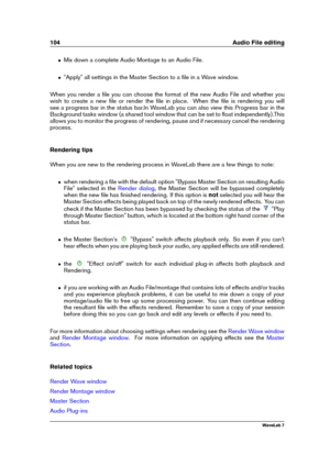 Page 118104 Audio File editing
ˆ Mix down a complete Audio Montage to an Audio File.
ˆ "Apply" all settings in the Master Section to a ﬁle in a Wave window.
When you render a ﬁle you can choose the format of the new Audio File and whether you
wish to create a new ﬁle or render the ﬁle in place. When the ﬁle is rendering you will
see a progress bar in the status bar.In WaveLab you can also view this Progress bar in the
Background tasks window (a shared tool window that can be set to ﬂoat...
