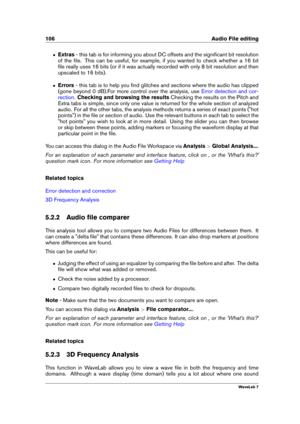 Page 120106 Audio File editing
ˆ Extras- this tab is for informing you about DC offsets and the signiﬁcant bit resolution
of the ﬁle. This can be useful, for example, if you wanted to check whether a 16 bit
ﬁle really uses 16 bits (or if it was actually recorded with only 8 bit resolution and then
upscaled to 16 bits).
ˆ Errors- this tab is to help you ﬁnd glitches and sections where the audio has clipped
(gone beyond 0 dB).For more control over the analysis, use
Error detection and cor-
rection
.Checking and...