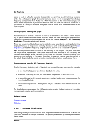 Page 1215.2 Analysis 107
starts or ends in a ﬁle, for example, it doesn't tell you anything about the timbral contents
of the ﬁle. A frequency graph (frequency domain) allows you to investigate the individual
frequency components of an Audio File. With the addition of the time dimension you can
follow these frequencies in your Audio File over time and pick out individual snare hits or
vocal notes in a song, for example. The graph used in WaveLab is sometimes called a 3D-
Spectrogram.
Displaying and viewing...