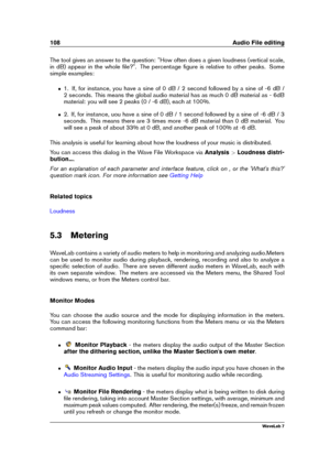 Page 122108 Audio File editing
The tool gives an answer to the question: "How often does a given loudness (vertical scale,
in dB) appear in the whole ﬁle?". The percentage ﬁgure is relative to other peaks. Some
simple examples:
ˆ 1. If, for instance, you have a sine of 0 dB / 2 second followed by a sine of -6 dB /
2 seconds. This means the global audio material has as much 0 dB material as - 6dB
material: you will see 2 peaks (0 / -6 dB), each at 100%.
ˆ 2. If, for instance, uou have a sine of 0 dB / 1...