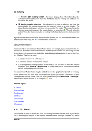 Page 1235.3 Metering 109
ˆ Monitor Edit cursor position - the meters display static information about the
audio beneath the edit cursor. Note that the Master Section settings are not taken into
account in this mode.
ˆ Analyze audio selection - this allows you to make a selection and have the
meters display the average values over the selected range as a static display. The
Master Section settings are not taken into account in this mode. When you change the
selection, you need to update the meter displays by...