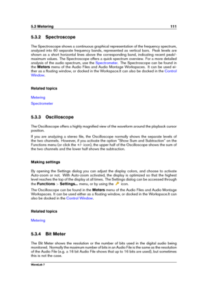 Page 1255.3 Metering 111
5.3.2 Spectroscope
The Spectroscope shows a continuous graphical representation of the frequency spectrum,
analyzed into 60 separate frequency bands, represented as vertical bars. Peak levels are
shown as a short horizontal lines above the corresponding band, indicating recent peak/-
maximum values. The Spectroscope offers a quick spectrum overview. For a more detailed
analysis of the audio spectrum, use the
Spectrometer . The Spectroscope can be found in
the Meters menu of the Audio...