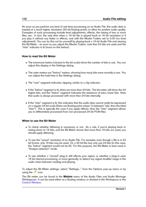 Page 126112 Audio File editing
As soon as you perform any kind of real-time processing on an Audio File, the audio data is
treated at a much higher resolution (32 bit ﬂoating point), to allow for pristine audio quality.
Examples of such processing include level adjustments, effects, the mixing of two or more
ﬁles, etc. In fact, the only time when a 16 bit ﬁle is played back at 16 bit resolution is if
you play it without any fades or effects, and with the Master Faders set to 0.00 (no level
adjustment). You can...