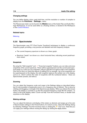 Page 128114 Audio File editing
Changing settings
You can deﬁne display colors, peak hold time, and the resolution or number of samples to
display from the Functions>Settings... menu.
The Phasescope meter can be found in the Metersmenu of the Audio Files and Audio Mon-
tage Workspaces. It can be used either as a ﬂoating window, or docked in the Workspace
or the
Control Window .
Related topics
Metering
5.3.6 Spectrometer
The Spectrometer uses FFT (Fast Fourier Transform) techniques to display a continuous...