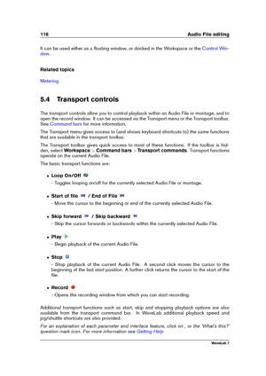 Page 130116 Audio File editing
It can be used either as a ﬂoating window, or docked in the Workspace or the Control Win-
dow
.
Related topics
Metering
5.4 Transport controls
The transport controls allow you to control playback within an Audio File or montage, and to
open the record window. It can be accessed via the Transport menu or the Transport toolbar.
See
Command bars for more information.
The Transport menu gives access to (and shows keyboard shortcuts to) the same functions
that are available in the...