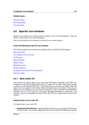 Page 1315.5 Speciﬁc tool windows 117
Related topics
Playback speed
Recording Dialog
Command bars
5.5 Speciﬁc tool windows
Speciﬁc tool windows are windows that are speciﬁc to the current Workspace. They can
perform useful tasks in the active Workspace.
They can be docked and un-docked, and saved in your custom layouts.
Audio File Workspace speciﬁc tool windows
The following speciﬁc tool windows are available within the Audio File Workspace:
Basic Audio CD
Error detection and correction
File Browser
Marker...