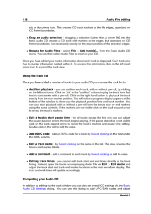 Page 132118 Audio File editing
tab or document icon. This creates CD track markers at the ﬁle edges, quantized on
CD frame boundaries.
ˆ Drag an audio selection - dragging a selection (rather than a whole ﬁle) into the
basic audio CD creates a CD track with markers at the edges, but quantized on CD
frame boundaries, not necessarily exactly on the exact position of the selection edges.
ˆ Browse for Audio Files - selectFile>Add track(s)... from the Basic Audio CD
menu. You can then select Audio Files to insert in...