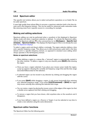 Page 138124 Audio File editing
5.5.8 Spectrum editor
This speciﬁc tool window allows you to select and perform operations on an Audio File via
its audio spectrum.
It uses high quality linear-phase ﬁlters to process a spectrum selection both in the time do-
main and in the frequency domain. This can be useful for advanced audio restoration tasks
like removing noise from a speciﬁc source in a recording, for example.
Making and editing selections
Spectrum editing can only be performed when a waveform is ﬁrst...