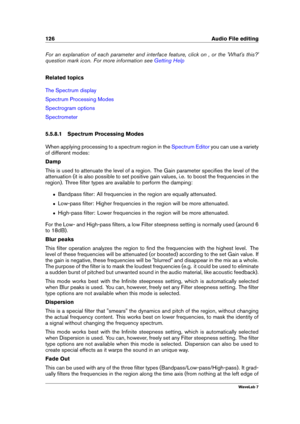 Page 140126 Audio File editing
For an explanation of each parameter and interface feature, click on , or the 'What's this?'
question mark icon. For more information see
Getting Help
Related topics
The Spectrum display
Spectrum Processing Modes
Spectrogram options
Spectrometer
5.5.8.1 Spectrum Processing Modes
When applying processing to a spectrum region in the
Spectrum Editor you can use a variety
of different modes:
Damp
This is used to attenuate the level of a region. The Gain parameter speciﬁes...