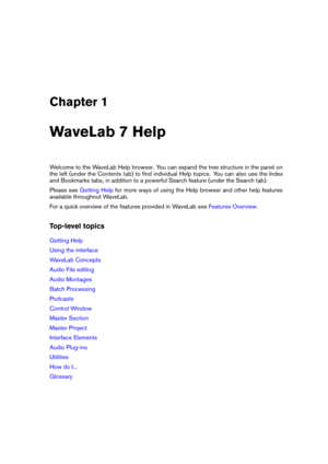 Page 15Chapter 1
WaveLab 7 Help
Welcome to the WaveLab Help browser. You can expand the tree structure in the panel on
the left (under the Contents tab) to ﬁnd individual Help topics. You can also use the Index
and Bookmarks tabs, in addition to a powerful Search feature (under the Search tab).
Please see
Getting Help for more ways of using the Help browser and other help features
available throughout WaveLab.
For a quick overview of the features provided in WaveLab see
Features Overview .
Top-level topics...