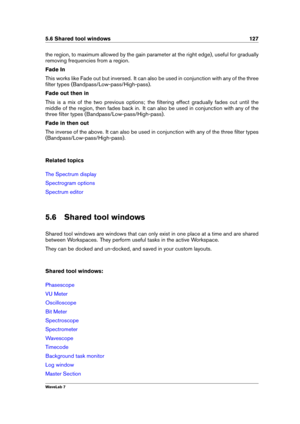 Page 1415.6 Shared tool windows 127
the region, to maximum allowed by the gain parameter at the right edge), useful for gradually
removing frequencies from a region.
Fade In
This works like Fade out but inversed. It can also be used in conjunction with any of the three
ﬁlter types (Bandpass/Low-pass/High-pass).
Fade out then in
This is a mix of the two previous options; the ﬁltering effect gradually fades out until the
middle of the region, then fades back in. It can also be used in conjunction with any of the...