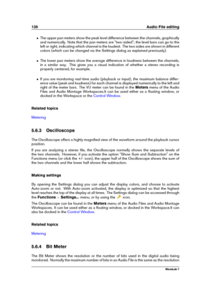 Page 144130 Audio File editing
ˆ The upper pan meters show the peak level difference between the channels, graphically
and numerically. Note that the pan meters are "two-sided"; the level bars can go to the
left or right, indicating which channel is the loudest. The two sides are shown in different
colors (which can be changed via the Settings dialog as explained previously).
ˆ The lower pan meters show the average difference in loudness between the channels,
in a similar way. This gives you a visual...
