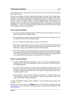 Page 1455.6 Shared tool windows 131
of the Audio File (e.g. a 16 bit Audio File shows that up to 16 bits are used), but sometimes
this is not the case.
As soon as you perform any kind of real-time processing on an Audio File, the audio data is
treated at a much higher resolution (32 bit ﬂoating point), to allow for pristine audio quality.
Examples of such processing include level adjustments, effects, the mixing of two or more
ﬁles, etc. In fact, the only time when a 16 bit ﬁle is played back at 16 bit...