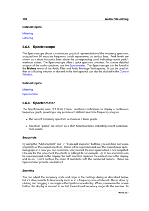 Page 146132 Audio File editing
Related topics
Metering
Dithering
5.6.5 Spectroscope
The Spectroscope shows a continuous graphical representation of the frequency spectrum,
analyzed into 60 separate frequency bands, represented as vertical bars. Peak levels are
shown as a short horizontal lines above the corresponding band, indicating recent peak/-
maximum values. The Spectroscope offers a quick spectrum overview. For a more detailed
analysis of the audio spectrum, use the
Spectrometer . The Spectroscope can be...