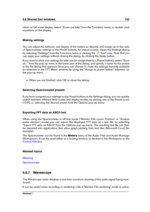 Page 1475.6 Shared tool windows 133
return to full-scale display, select "Zoom-out fully" from the Functions menu, or double-click
anywhere on the display.
Making settings
You can adjust the behavior and display of the meters as desired, and assign up to ﬁve sets
of Spectrometer settings to the Preset buttons, for instant access. Open the Settings dialog
by selecting "Settings" from the Functions menu or clicking the
"tool" icon. Note that you
can apply your settings without closing the...