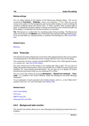 Page 148134 Audio File editing
Making settings
You can adjust settings for the display via the Wavescope Settings dialog. This can be
accessed via Functions>Settings... menu, or by using the
icon. Here you can set
various color options for the background, grid and waveform display, as well as setting the
waveform rendering speed and vertical zoom. If "Clear waveform when reaching right of
pane" is checked the waveform display is cleared each time the cursor reaches the right end
of the display. If...