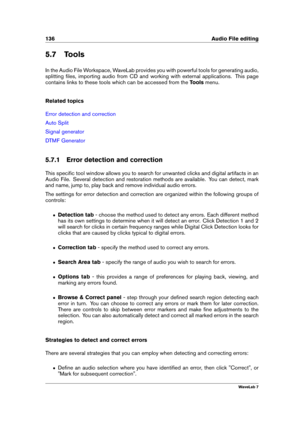 Page 150136 Audio File editing
5.7 Tools
In the Audio File Workspace, WaveLab provides you with powerful tools for generating audio,
splitting ﬁles, importing audio from CD and working with external applications. This page
contains links to these tools which can be accessed from the Toolsmenu.
Related topics
Error detection and correction
Auto Split
Signal generator
DTMF Generator
5.7.1 Error detection and correction
This speciﬁc tool window allows you to search for unwanted clicks and digital artifacts in an...
