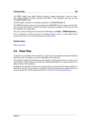 Page 1535.8 Peak Files 139
The DTMF system uses eight different frequency signals transmitted in pairs to repre-
sent sixteen different numbers, symbols and letters. The characters you can use are:
0123456789ABCD #,)
The MF system is limited to only ﬁfteen characters: 0123456789ABC #,
The DTMF Generator allows you to generate these DTMF/MF tones to create an Audio File.
You can enter the string of numbers and letters, specify the durations of the tones and set
the amplitude and output type.
You can access this...