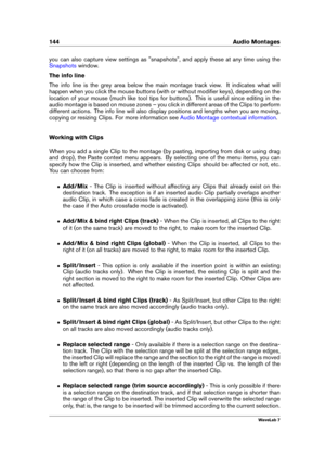 Page 158144 Audio Montages
you can also capture view settings as "snapshots", and apply these at any time using the
Snapshots window.
The info line
The info line is the grey area below the main montage track view. It indicates what will
happen when you click the mouse buttons (with or without modiﬁer keys), depending on the
location of your mouse (much like tool tips for buttons). This is useful since editing in the
audio montage is based on mouse zones – you click in different areas of the Clips to...