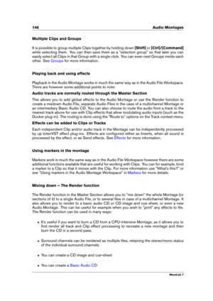 Page 160146 Audio Montages
Multiple Clips and Groups
It is possible to group multiple Clips together by holding down [Shift]or[Ctrl]/[Command]
while selecting them. You can then save them as a "selection group" so that later you can
easily select all Clips in that Group with a single click. You can even nest Groups inside each
other. See
Groups for more information.
Playing back and using effects
Playback in the Audio Montage works in much the same way as in the Audio File Workspace.
There are however...