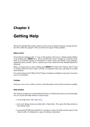 Page 17Chapter 2
Getting Help
WaveLab's detailed help system makes it easy to look up interface features and get informa-
tion from within the program. There are three main types of help available:
What is this?
Access this by clicking on the
icon, or the question mark icon in a dialog window titlebar,
or by holding down [Shift]+[F1]. Once activated, the cursor changes to a question mark.
Click on an interface feature for information on what it does and details of any settings/-
values/functions involved....