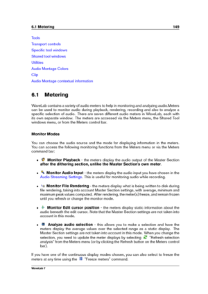 Page 1636.1 Metering 149
Tools
Transport controls
Speciﬁc tool windows
Shared tool windows
Utilities
Audio Montage Colors
Clip
Audio Montage contextual information
6.1 Metering
WaveLab contains a variety of audio meters to help in monitoring and analyzing audio.Meters
can be used to monitor audio during playback, rendering, recording and also to analyze a
speciﬁc selection of audio. There are seven different audio meters in WaveLab, each with
its own separate window. The meters are accessed via the Meters menu,...