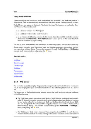 Page 164150 Audio Montages
Using meter windows
There can only be one instance of each Audio Meter. For example, if you dock one meter in a
Workspace, it will be automatically removed from the place where it was previously located.
Audio Meters can appear in the Audio File, Audio Montage Workspaces as well as the Con-
trol Window. They can be used:
ˆ as a docked window in a Workspace
ˆ as a tabbed window in the control window
ˆ as an independent ﬂoating window. In this mode, it can be useful to make the window...