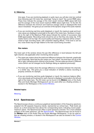 Page 1656.1 Metering 151
time span. If you are monitoring playback or audio input, you will also note two vertical
lines following each VU meter bar, seemingly "trying to reach" the current RMS value.
These lines indicate the average of the most recent minimum RMS values (left line)
and the average of the most recent maximum RMS values (right line). To the left, the
difference between the minimum and maximum average values is displayed (the level
value in brackets) - this gives you an overview of the...