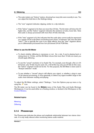 Page 1676.1 Metering 153
ˆ The outer meters are "history" meters, showing how many bits were recently in use. You
can adjust the hold time in the Settings dialog.
ˆ The "over" segment indicates clipping, similar to a clip indicator.
ˆ If the "below" segment is lit, there are more than 24 bits. The bit meter will show the 24
higher bits, and the "below" segment indicates the existence of extra, lower bits. Note
that audio is always processed with more than 24 bits internally.
ˆ If...