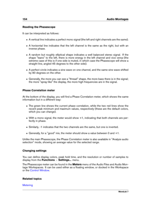 Page 168154 Audio Montages
Reading the Phasescope
It can be interpreted as follows:
ˆ A vertical line indicates a perfect mono signal (the left and right channels are the same).
ˆ A horizontal line indicates that the left channel is the same as the right, but with an
inverse phase.
ˆ A random but roughly elliptical shape indicates a well balanced stereo signal. If the
shape "leans" to the left, there is more energy in the left channel and vice versa (the
extreme case of this is if one side is muted, in...
