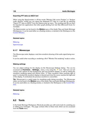 Page 170156 Audio Montages
Exporting FFT data as ASCII text
When using the Spectrometer in off-line mode ("Monitor Edit cursor Position" or "Analyze
audio election" mode) you can export the displayed FFT data as a text ﬁle, by selecting
"Export FFT data as ASCII" from the Options pop-up menu. The resulting text ﬁle can then
be imported into applications that allow graph plotting from text ﬁles (Microsoft Excel, for
example).
The Spectrometer can be found in the Metersmenu of the Audio...