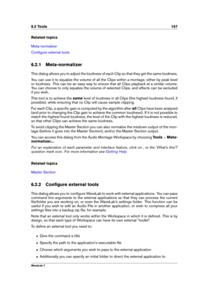 Page 1716.2 Tools 157
Related topics
Meta-normalizer
Conﬁgure external tools
6.2.1 Meta-normalizer
This dialog allows you to adjust the loudness of each Clip so that they get the same loudness.
You can use it to equalize the volume of all the Clips within a montage, either by peak level
or loudness. This can be an easy way to ensure that all Clips playback at a similar volume.
You can choose to only equalize the volume of selected Clips, and effects can be excluded
if you wish.
This tool is to achieve the...