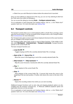 Page 172158 Audio Montages
ˆ Select how you wish WaveLab to behave before the external tool is launched.
Once you have deﬁned an external tool in this way, you can run it by selecting its title from
the Tools menu from within its Workspace.
You can access this dialog by choosing Tools>Conﬁgure external tools... .
For an explanation of each parameter and interface feature, click on , or the 'What's this?'
question mark icon. For more information see
Getting Help
6.3 Transport controls
The transport...