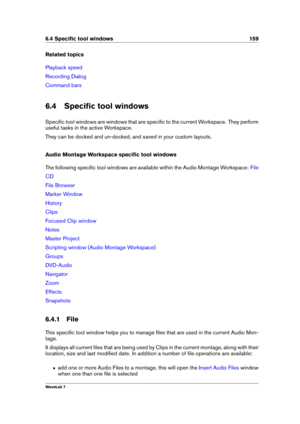 Page 1736.4 Speciﬁc tool windows 159
Related topics
Playback speed
Recording Dialog
Command bars
6.4 Speciﬁc tool windows
Speciﬁc tool windows are windows that are speciﬁc to the current Workspace. They perform
useful tasks in the active Workspace.
They can be docked and un-docked, and saved in your custom layouts.
Audio Montage Workspace speciﬁc tool windows
The following speciﬁc tool windows are available within the Audio Montage Workspace:
File
CD
File Browser
Marker Window
History
Clips
Focused Clip window...