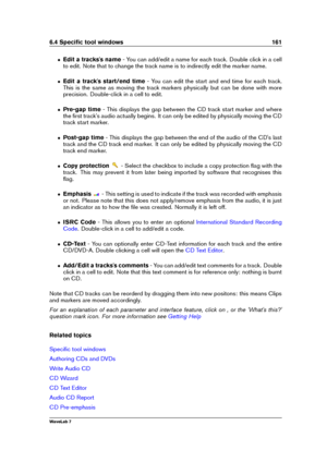 Page 1756.4 Speciﬁc tool windows 161
ˆ Edit a tracks's name - You can add/edit a name for each track. Double click in a cell
to edit. Note that to change the track name is to indirectly edit the marker name.
ˆ Edit a track's start/end time - You can edit the start and end time for each track.
This is the same as moving the track markers physically but can be done with more
precision. Double-click in a cell to edit.
ˆ Pre-gap time - This displays the gap between the CD track start marker and where
the...