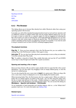 Page 176162 Audio Montages
Red Book CD-DA
CD Text
ISRC
UPC/EAN
6.4.3 File Browser
This dialog allows you to browse ﬁles directly from within WaveLab rather than using your
operating system's ﬁle browser.
It provides you with all the standard browsing functions (such as List and Icon views)as well
as additional controls to audition Audio Files and any marker deﬁned regions.You can use
it to open or insert an entire ﬁle or a speciﬁc region of a ﬁle by dragging and releasing the
ﬁle in the location you wish to...