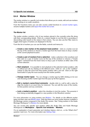 Page 1776.4 Speciﬁc tool windows 163
6.4.4 Marker Window
The marker window is a speciﬁc tool window that allows you to create, edit and use markers
while working on an audio waveform.
From the Functions menu you can also access useful functions to
convert marker types ,
rename multiple markers and
export the marker list as text .
The Marker list
The marker window contains a list of any markers placed in the currently active ﬁle along
with their corresponding details. Click on a column header to sort the list in...