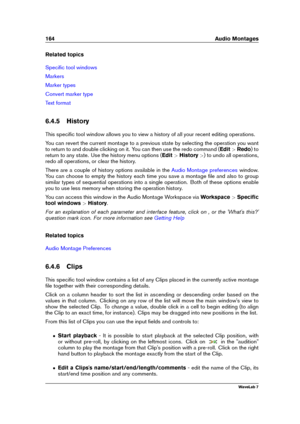 Page 178164 Audio Montages
Related topics
Speciﬁc tool windows
Markers
Marker types
Convert marker type
Text format
6.4.5 History
This speciﬁc tool window allows you to view a history of all your recent editing operations.
You can revert the current montage to a previous state by selecting the operation you want
to return to and double clicking on it. You can then use the redo command ( Edit>Redo ) to
return to any state. Use the history menu options ( Edit>History >) to undo all operations,
redo all operations,...