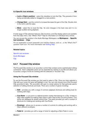 Page 1796.4 Speciﬁc tool windows 165
ˆ Lock a Clips's position - select the checkbox to lock the Clip. This prevents it from
being accidentally edited or dragged to a new position.
ˆ Change Gain - use this control to increase/decrease the gain of the Clip. Double click
in the cell to edit the value.
ˆ Mute- select this to mute the Clip. Its color changes in the track view and it is no
longer audible during playback.
A wide range of Clip selection features, Clip functions, and Clip display options are...