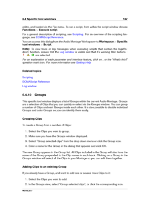 Page 1816.4 Speciﬁc tool windows 167
editor, and loaded via the File menu. To run a script, from within the script window choose
Functions >Execute script .
For a general description of scripting, see
Scripting . For an overview of the scripting lan-
guage, see
ECMAScript Reference .
You can access this dialog from the Audio Montage Workspace via Workspace>Speciﬁc
tool windows >Script .
Note: To view trace or log messages when executing scripts that contain the logWin-
dow() function, ensure that the
Log window...