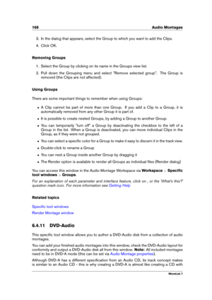 Page 182168 Audio Montages
3. In the dialog that appears, select the Group to which you want to add the Clips.
4. Click OK.
Removing Groups
1. Select the Group by clicking on its name in the Groups view list.
2. Pull down the Grouping menu and select "Remove selected group". The Group is
removed (the Clips are not affected).
Using Groups
There are some important things to remember when using Groups:
ˆ A Clip cannot be part of more than one Group. If you add a Clip to a Group, it is
automatically removed...
