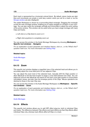 Page 184170 Audio Montages
Each track is represented by a horizontal colored block. By default, stereo tracks are dark
blue and monotracks are purple or pink (any custom colors you set for a track or via the
Groups window are also displayed).
The visible Workspace is shown by a surrounding black rectangle. Dragging this rectangle
scrolls the main montage window, enabling you to easily navigate to a location in your mon-
tage. You can also resize the rectangle vertically and horizontally to adjust the zoom...