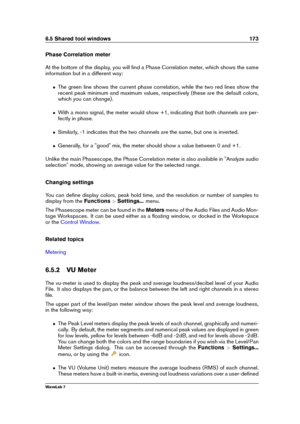 Page 1876.5 Shared tool windows 173
Phase Correlation meter
At the bottom of the display, you will ﬁnd a Phase Correlation meter, which shows the same
information but in a different way:
ˆ The green line shows the current phase correlation, while the two red lines show the
recent peak minimum and maximum values, respectively (these are the default colors,
which you can change).
ˆ With a mono signal, the meter would show +1, indicating that both channels are per-
fectly in phase.
ˆ Similarly, -1 indicates that...